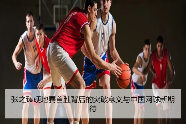 张之臻硬地赛首胜背后的突破意义与中国网球新期待