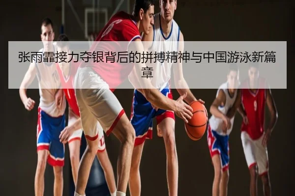张雨霏接力夺银背后的拼搏精神与中国游泳新篇章
