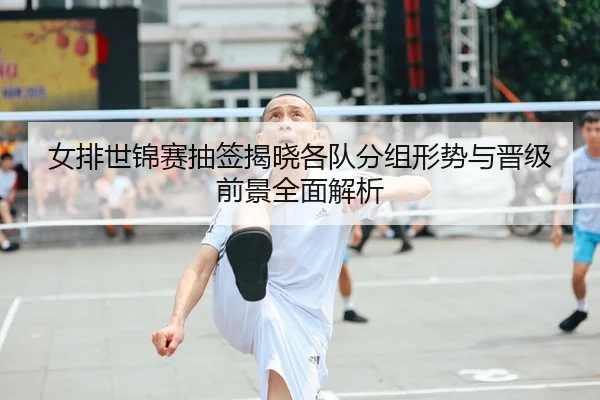 女排世锦赛抽签揭晓各队分组形势与晋级前景全面解析