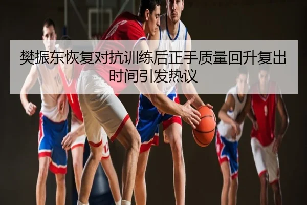 樊振东恢复对抗训练后正手质量回升复出时间引发热议