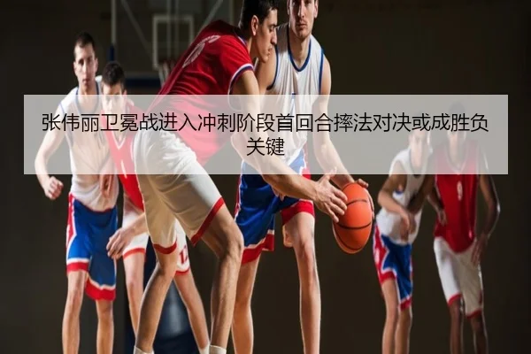 张伟丽卫冕战进入冲刺阶段首回合摔法对决或成胜负关键