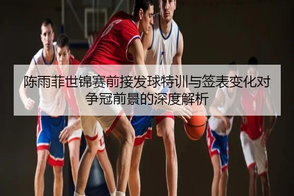 陈雨菲世锦赛前接发球特训与签表变化对争冠前景的深度解析