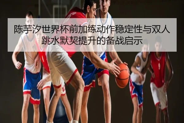 陈芋汐世界杯前加练动作稳定性与双人跳水默契提升的备战启示