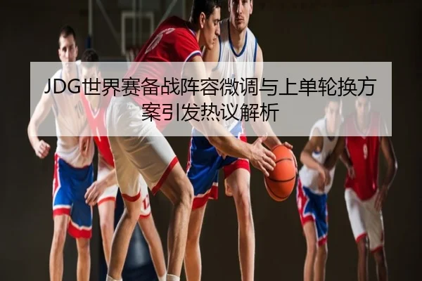 JDG世界赛备战阵容微调与上单轮换方案引发热议解析