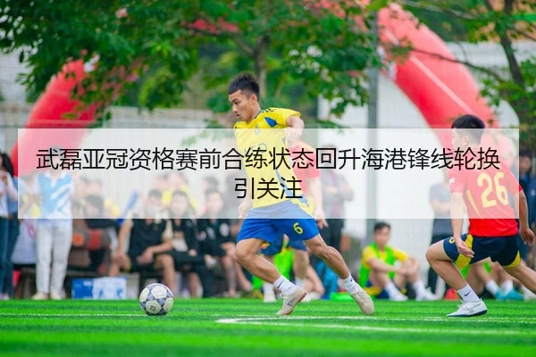 武磊亚冠资格赛前合练状态回升海港锋线轮换引关注