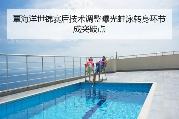 覃海洋世锦赛后技术调整曝光蛙泳转身环节成突破点
