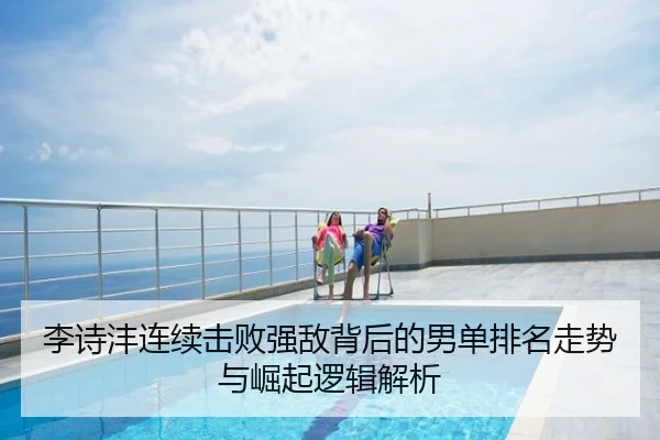 李诗沣连续击败强敌背后的男单排名走势与崛起逻辑解析