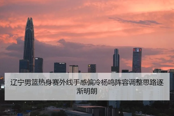 辽宁男篮热身赛外线手感偏冷杨鸣阵容调整思路逐渐明朗