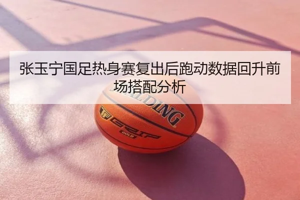 张玉宁国足热身赛复出后跑动数据回升前场搭配分析