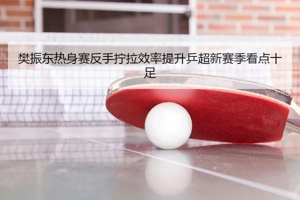 樊振东热身赛反手拧拉效率提升乒超新赛季看点十足